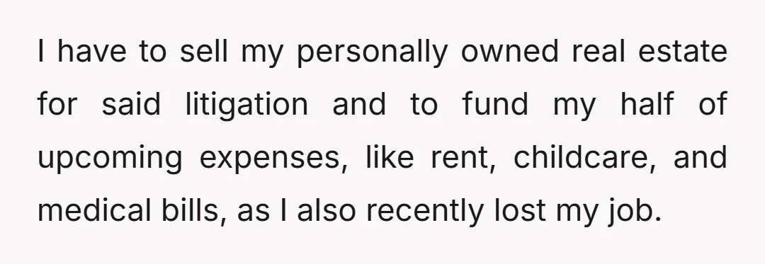 I have to sell my personally owned real estate for said litigation and to fund my half of upcoming expenses, like rent, childcare, and medical bills, as I also recently...