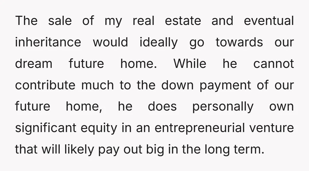 The sale of my real estate and eventual inheritance would ideally go towards our dream future home. While he cannot contribute much to the down payment of our future home,...