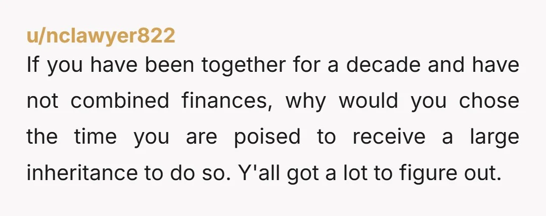 u/nclawyer822 If you have been together for a decade and have not combined finances, why would you chose the time you are poised to receive a large inheritance to do...