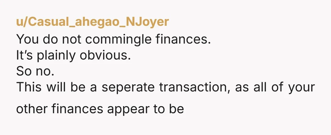 u/Casual_ahegao_NJoyer
You do not commingle finances.
It’s plainly obvious.
So no.
This will be a seperate transaction, as all of your other finances appear to be