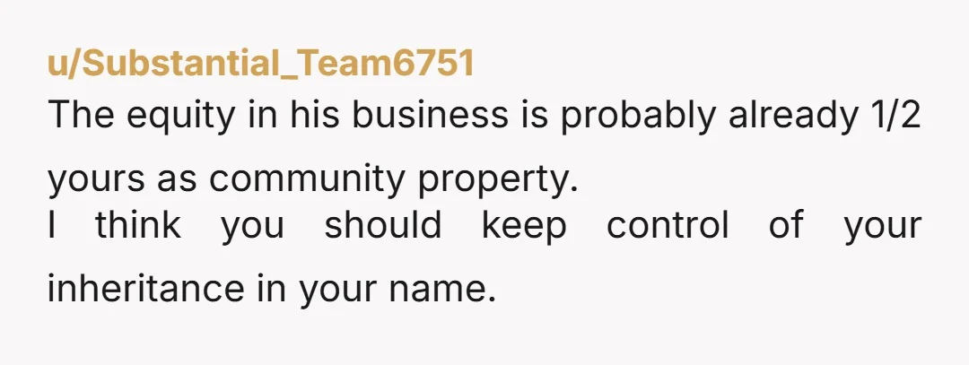 u/Substantial_Team6751 The equity in his business is probably already 1/2 yours as community property. I think you should keep control of your inheritance in your name. If you decided to...
