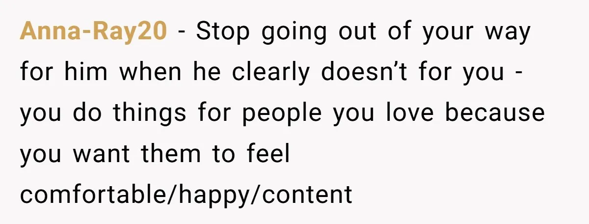 Anna-Ray20 − Stop going out of your way for him when he clearly doesn’t for you - you do things for people you love because you want them to feel...