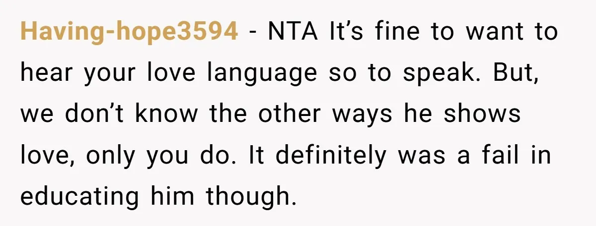 Having-hope3594 − NTA It’s fine to want to hear your love language so to speak. But, we don’t know the other ways he shows love, only you do. It definitely...