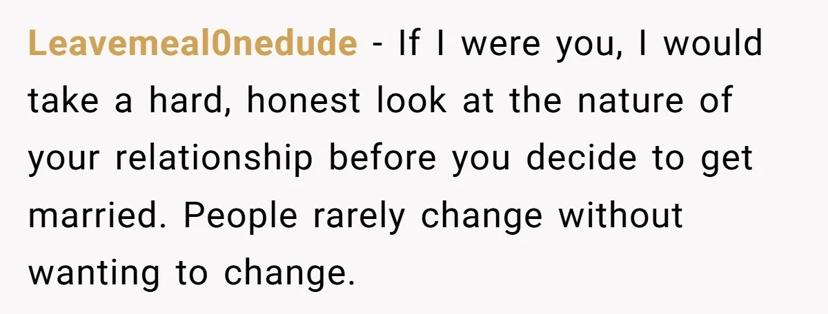Leavemeal0nedude − If I were you, I would take a hard, honest look at the nature of your relationship before you decide to get married. People rarely change without wanting...
