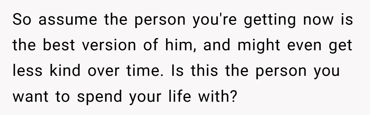 So assume the person you're getting now is the best version of him, and might even get less kind over time. Is this the person you want to spend your...