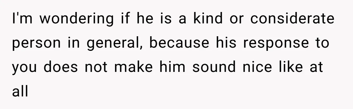 I'm wondering if he is a kind or considerate person in general, because his response to you does not make him sound nice like at all