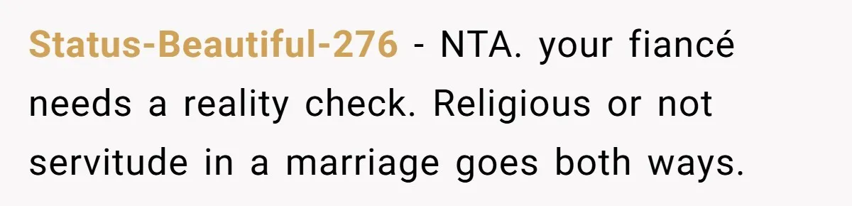 Status-Beautiful-276 − NTA. your fiancé needs a reality check. Religious or not servitude in a marriage goes both ways.