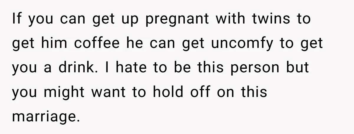 If you can get up pregnant with twins to get him coffee he can get uncomfy to get you a drink. I hate to be this person but you might...