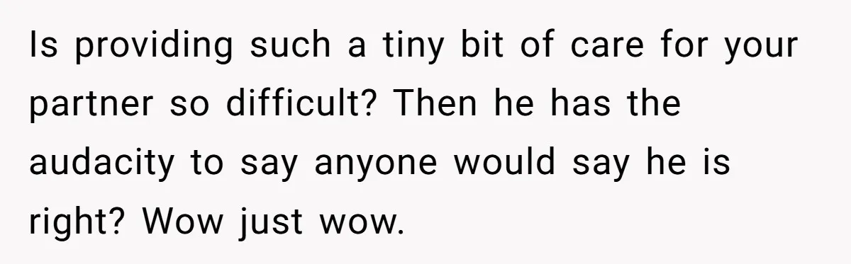 Is providing such a tiny bit of care for your partner so difficult? Then he has the audacity to say anyone would say he is right? Wow just wow.