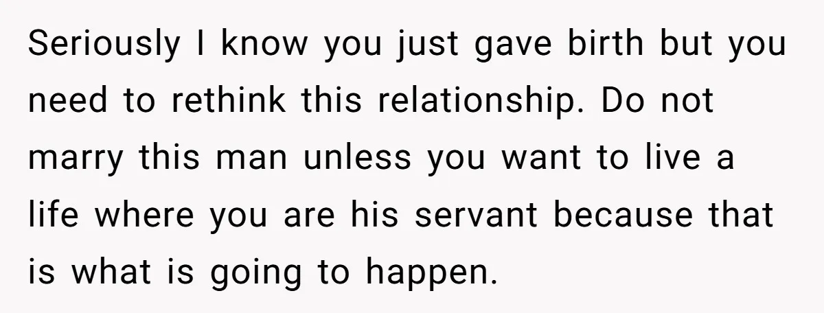 Seriously I know you just gave birth but you need to rethink this relationship. Do not marry this man unless you want to live a life where you are his...