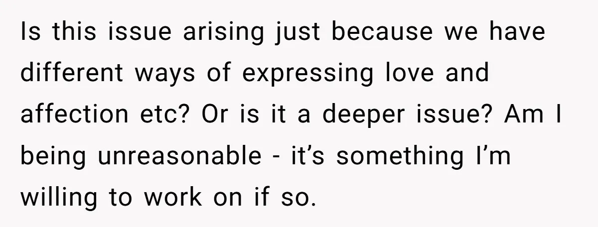 Is this issue arising just because we have different ways of expressing love and affection etc? Or is it a deeper issue? Am I being unreasonable - it’s something I’m...