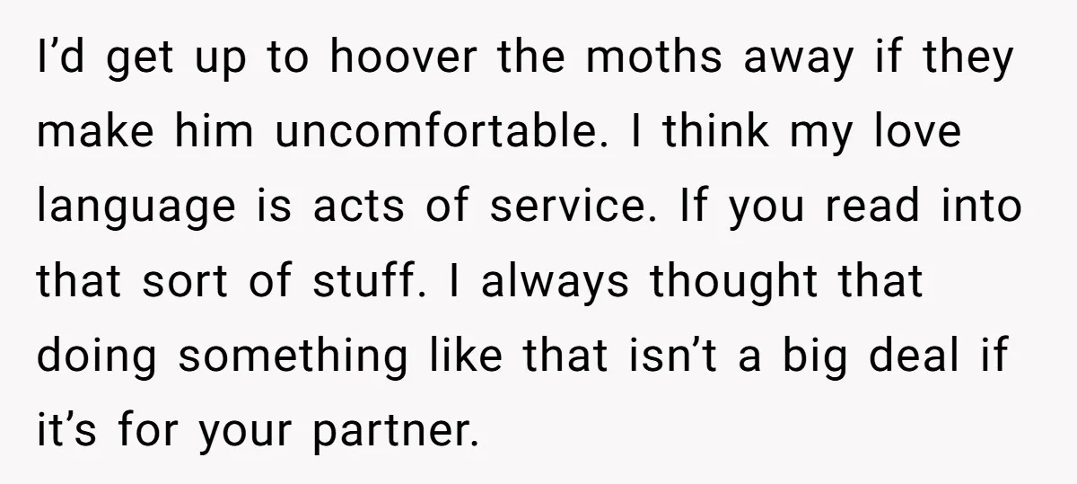 I’d get up to hoover the moths away if they make him uncomfortable. I think my love language is acts of service. If you read into that sort of stuff....