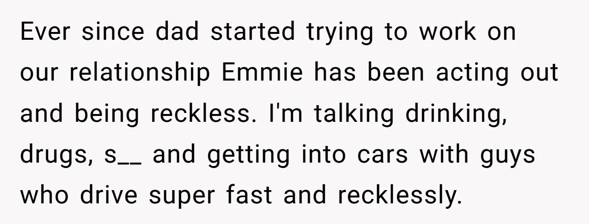 Ever since dad started trying to work on our relationship Emmie has been acting out and being reckless. I'm talking drinking, drugs, s__ and getting into cars with guys who...