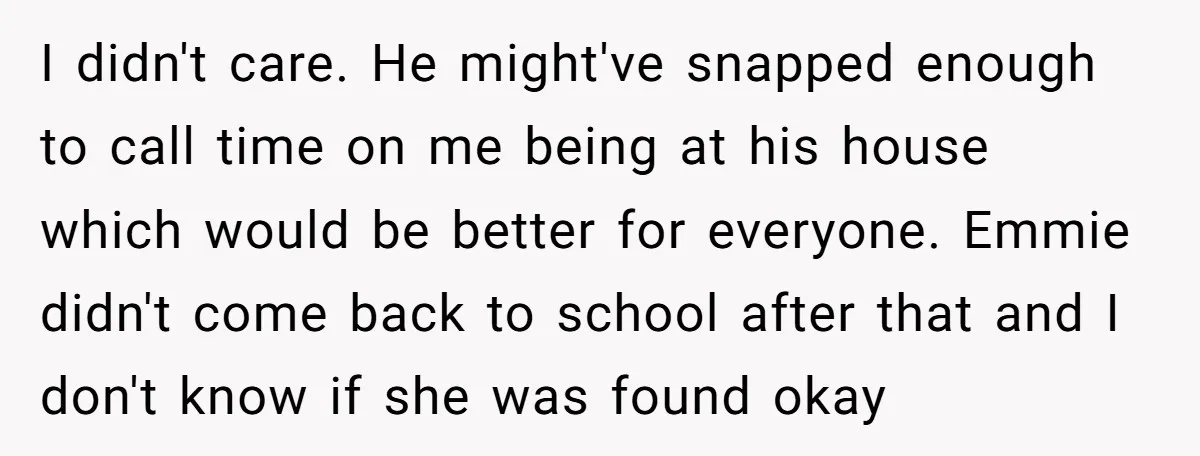 I didn't care. He might've snapped enough to call time on me being at his house which would be better for everyone. Emmie didn't come back to school after that...