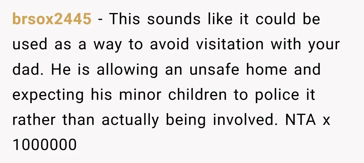 brsox2445 − This sounds like it could be used as a way to avoid visitation with your dad. He is allowing an unsafe home and expecting his minor children to...