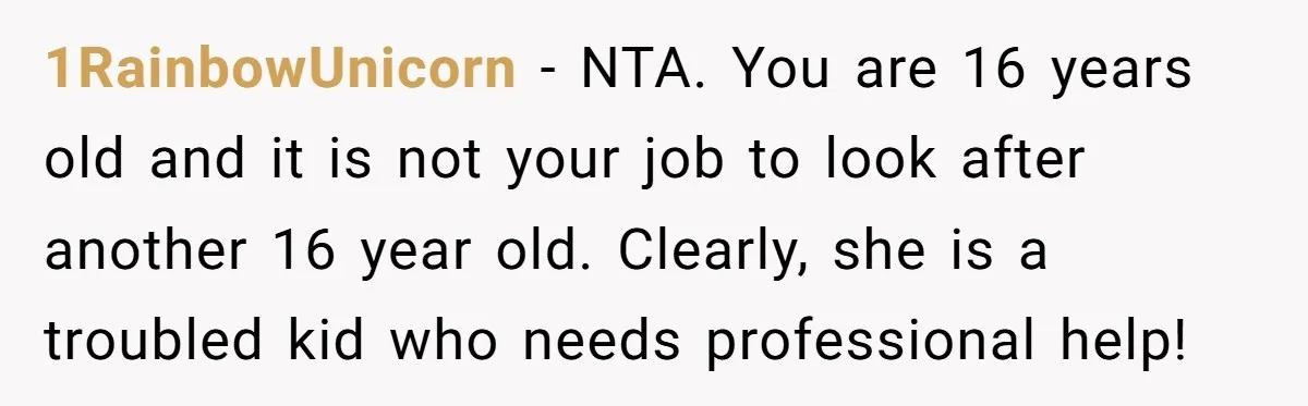 1RainbowUnicorn − NTA. You are 16 years old and it is not your job to look after another 16 year old. Clearly, she is a troubled kid who needs professional...