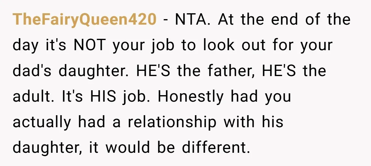 TheFairyQueen420 − NTA. At the end of the day it's NOT your job to look out for your dad's daughter. HE'S the father, HE'S the adult. It's HIS job. Honestly...