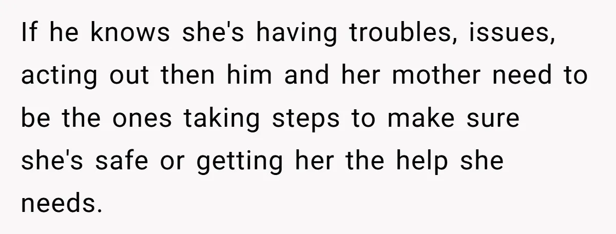 If he knows she's having troubles, issues, acting out then him and her mother need to be the ones taking steps to make sure she's safe or getting her the...
