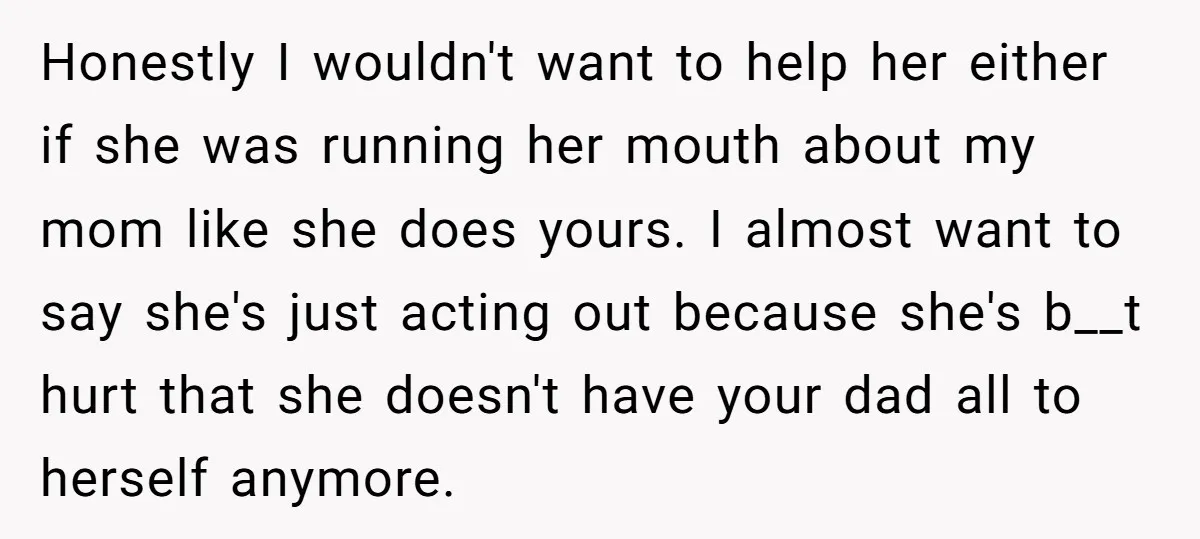 Honestly I wouldn't want to help her either if she was running her mouth about my mom like she does yours. I almost want to say she's just acting out...