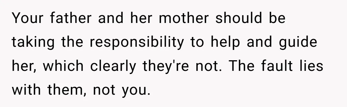 Your father and her mother should be taking the responsibility to help and guide her, which clearly they're not. The fault lies with them, not you.