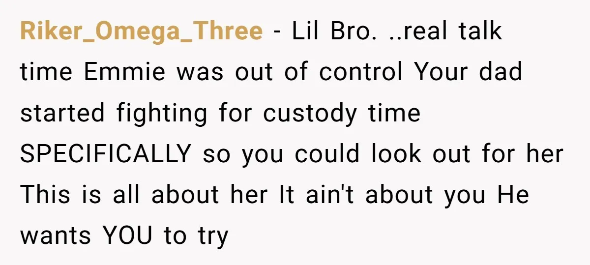 Riker_Omega_Three − Lil Bro. ..real talk time Emmie was out of control Your dad started fighting for custody time SPECIFICALLY so you could look out for her This is all...