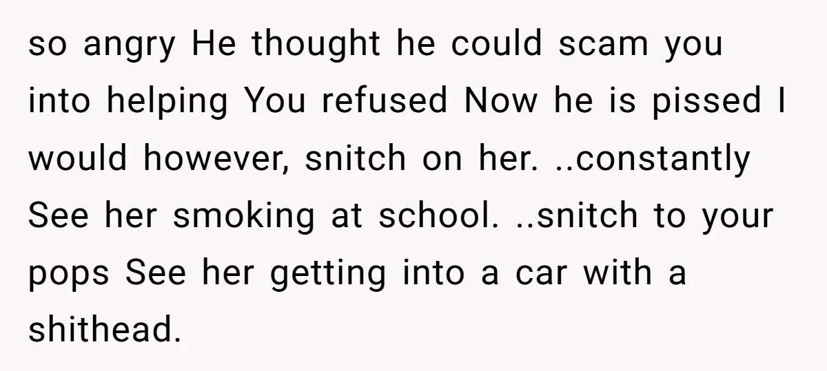 so angry He thought he could scam you into helping You refused Now he is pissed I would however, snitch on her. ..constantly See her smoking at school. ..snitch to...