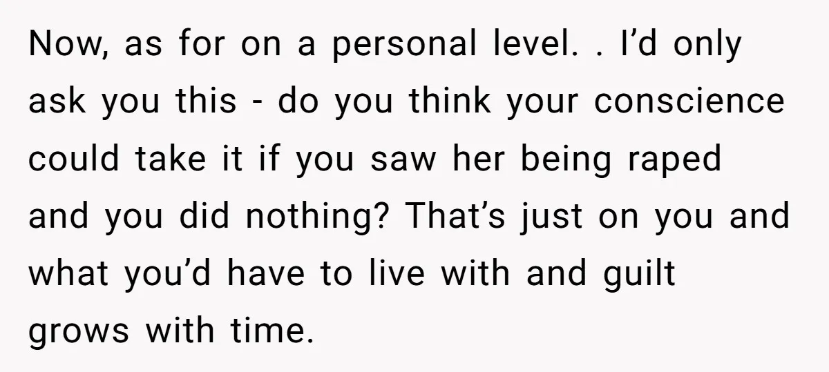 Now, as for on a personal level. . I’d only ask you this - do you think your conscience could take it if you saw her being raped and you...