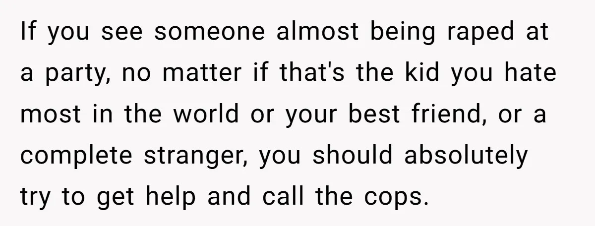 If you see someone almost being raped at a party, no matter if that's the kid you hate most in the world or your best friend, or a complete stranger,...