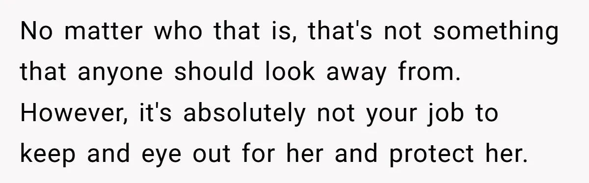 No matter who that is, that's not something that anyone should look away from. However, it's absolutely not your job to keep and eye out for her and protect her.