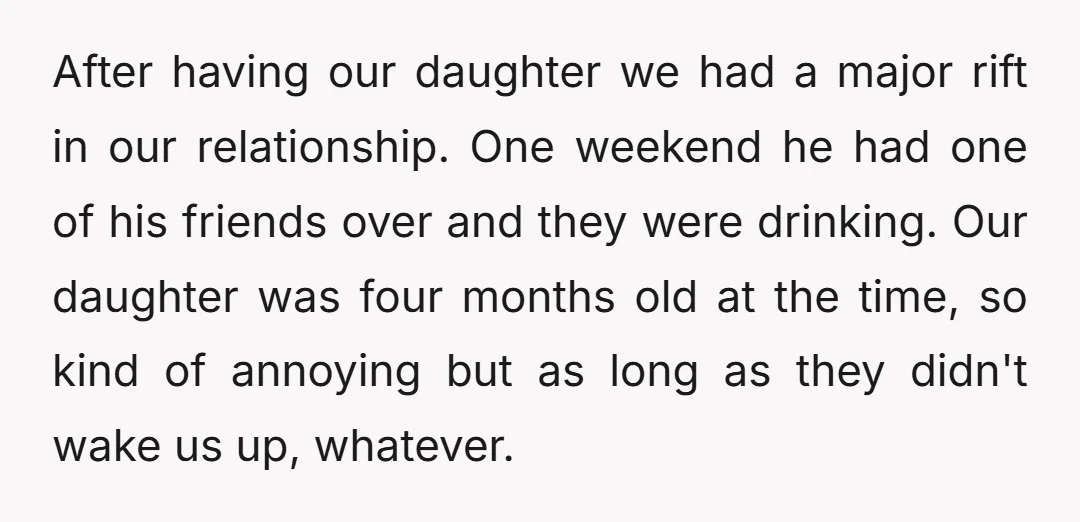 After having our daughter we had a major rift in our relationship. One weekend he had one of his friends over and they were drinking. Our daughter was four months...