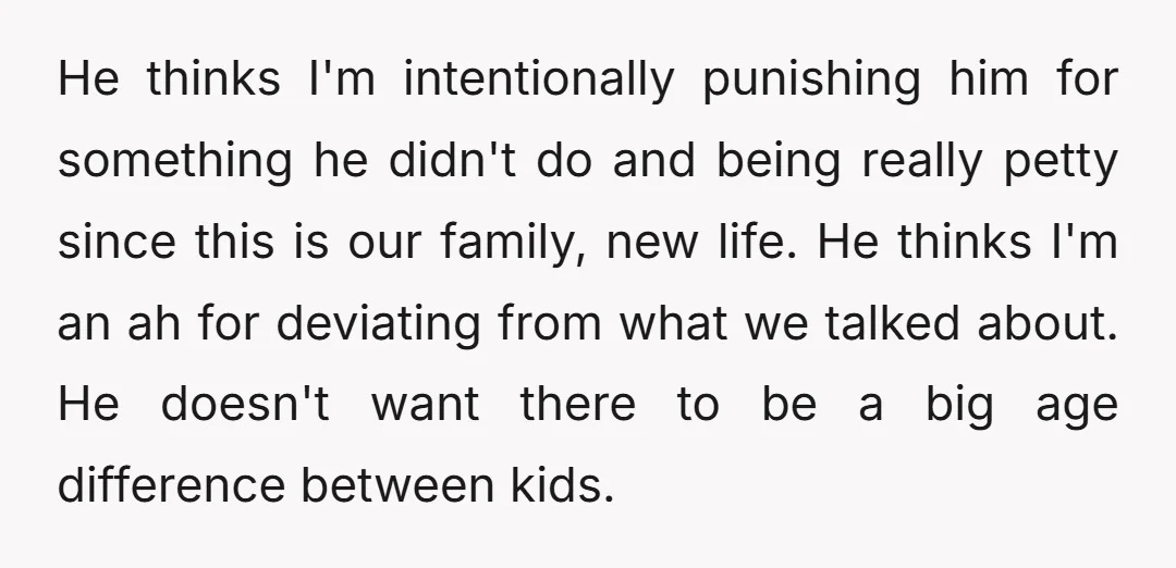 He thinks I'm intentionally punishing him for something he didn't do and being really petty since this is our family, new life. He thinks I'm an ah for deviating from...