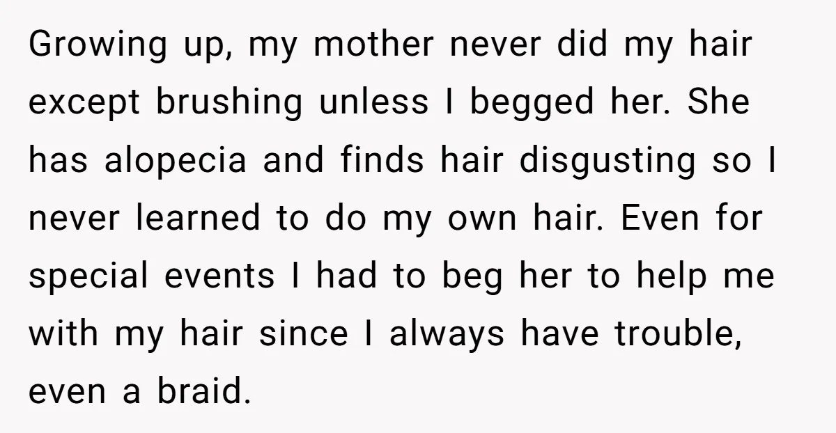 Growing up, my mother never did my hair except brushing unless I begged her. She has alopecia and finds hair disgusting so I never learned to do my own hair....