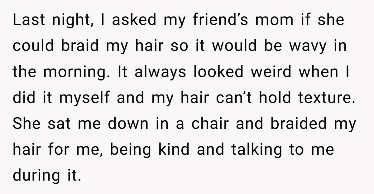 Last night, I asked my friend’s mom if she could braid my hair so it would be wavy in the morning. It always looked weird when I did it myself...