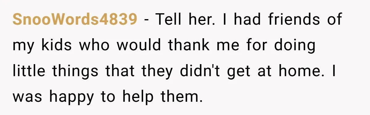 SnooWords4839 − Tell her. I had friends of my kids who would thank me for doing little things that they didn't get at home. I was happy to help them.