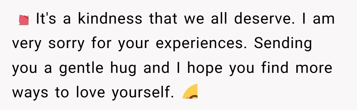 💐 It's a kindness that we all deserve. I am very sorry for your experiences. Sending you a gentle hug and I hope you find more ways to love yourself....
