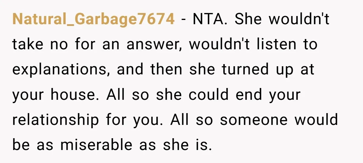 Natural_Garbage7674 − NTA. She wouldn't take no for an answer, wouldn't listen to explanations, and then she turned up at your house. All so she could end your relationship for...