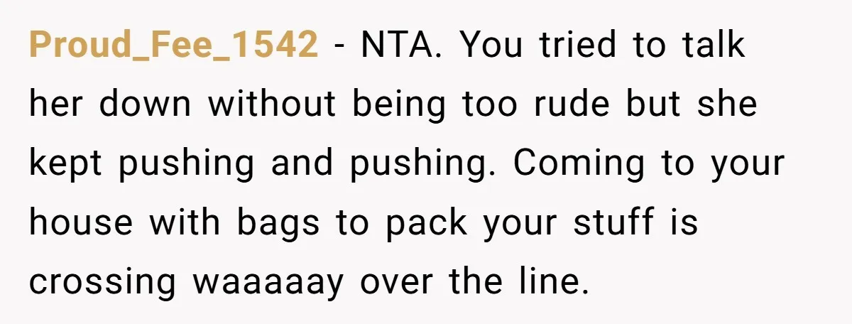 Proud_Fee_1542 − NTA. You tried to talk her down without being too rude but she kept pushing and pushing. Coming to your house with bags to pack your stuff is...