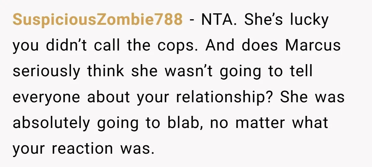 SuspiciousZombie788 − NTA. She’s lucky you didn’t call the cops. And does Marcus seriously think she wasn’t going to tell everyone about your relationship? She was absolutely going to blab,...