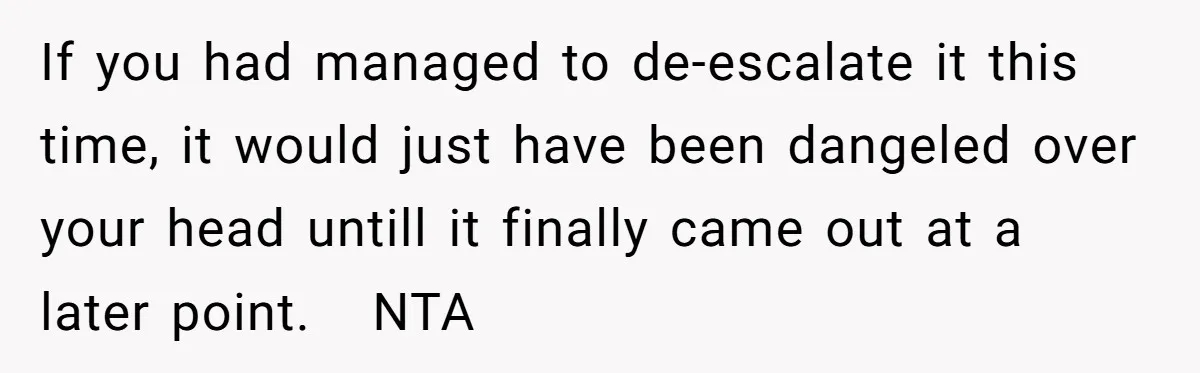 If you had managed to de-escalate it this time, it would just have been dangeled over your head untill it finally came out at a later point.   NTA