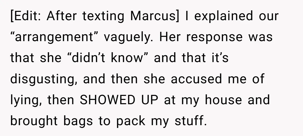 [Edit: After texting Marcus] I explained our “arrangement” vaguely. Her response was that she “didn’t know” and that it’s disgusting, and then she accused me of lying, then SHOWED UP...