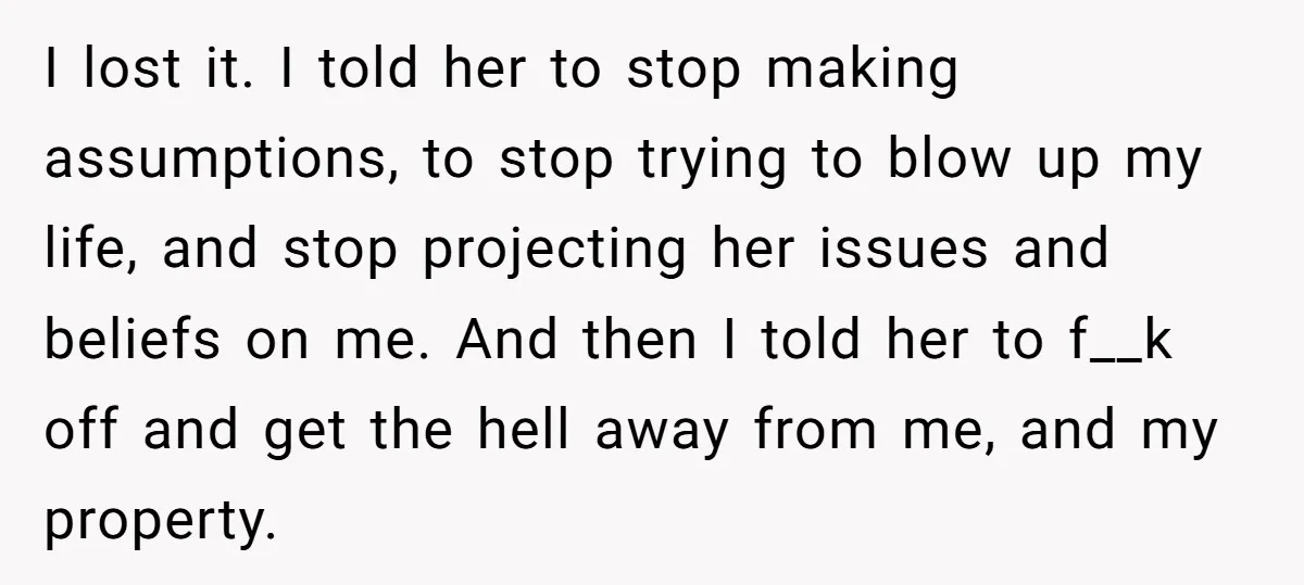 I lost it. I told her to stop making assumptions, to stop trying to blow up my life, and stop projecting her issues and beliefs on me. And then I...