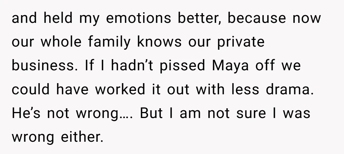and held my emotions better, because now our whole family knows our private business. If I hadn’t pissed Maya off we could have worked it out with less drama. He’s...