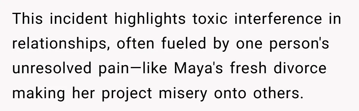 This incident highlights toxic interference in relationships, often fueled by one person's unresolved pain—like Maya's fresh divorce making her project misery onto others.