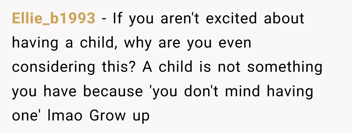 Ellie_b1993 − If you aren't excited about having a child, why are you even considering this? A child is not something you have because 'you don't mind having one' lmao...