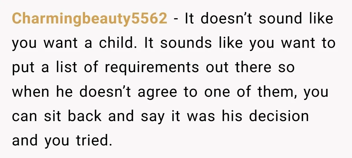 Charmingbeauty5562 − It doesn’t sound like you want a child. It sounds like you want to put a list of requirements out there so when he doesn’t agree to one...