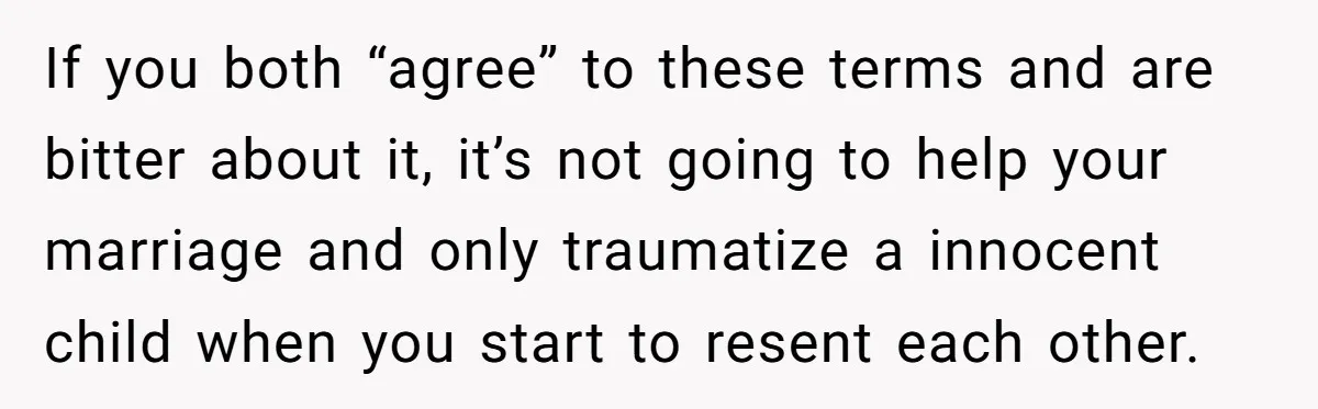 If you both “agree” to these terms and are bitter about it, it’s not going to help your marriage and only traumatize a innocent child when you start to resent...