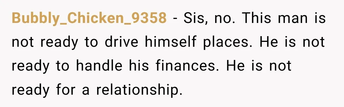 Bubbly_Chicken_9358 − Sis, no. This man is not ready to drive himself places. He is not ready to handle his finances. He is not ready for a relationship.