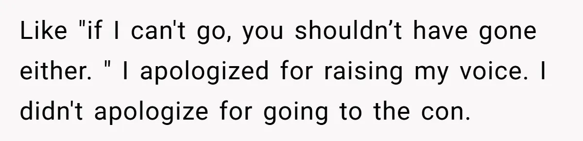Like "if I can't go, you shouldn’t have gone either. " I apologized for raising my voice. I didn't apologize for going to the con.