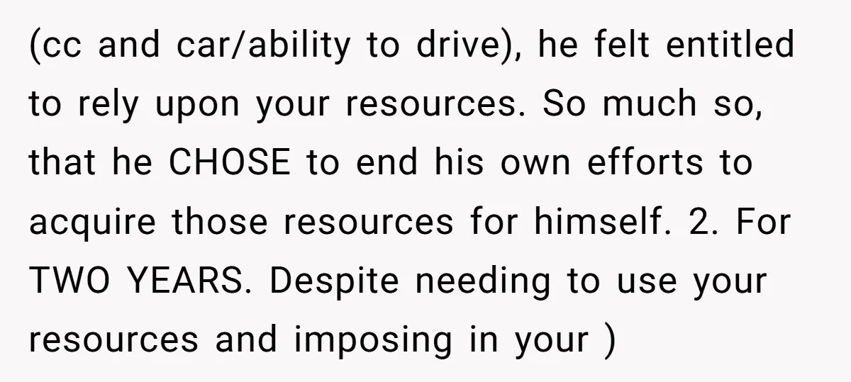 (cc and car/ability to drive), he felt entitled to rely upon your resources. So much so, that he CHOSE to end his own efforts to acquire those resources for himself....