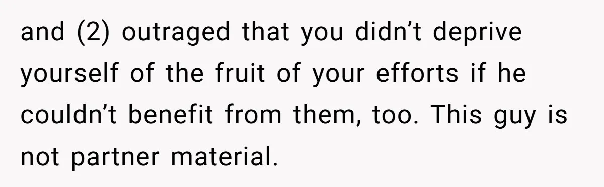 and (2) outraged that you didn’t deprive yourself of the fruit of your efforts if he couldn’t benefit from them, too. This guy is not partner material.